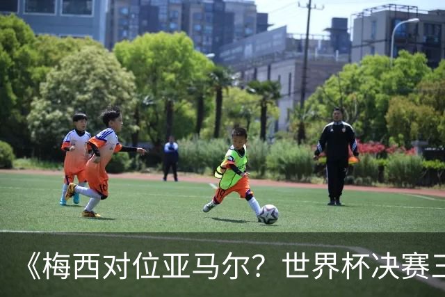 《梅西对位亚马尔？世界杯决赛三大定律，暗藏夺冠密码》七月十八号的北京，很多人大概已经守在屏幕前了