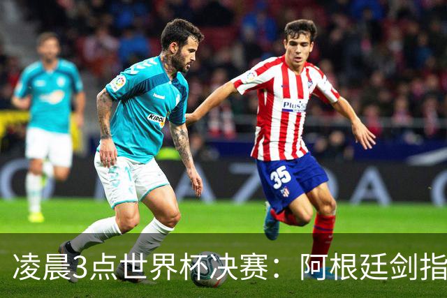 凌晨3点世界杯决赛：阿根廷剑指第4冠！超巨对决 18亿人围观