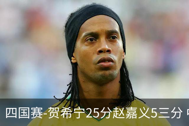 四国赛-贺希宁25分赵嘉义5三分 中国男篮再胜喀麦隆