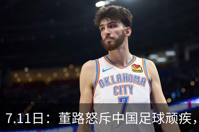 7.11日：董路怒斥中国足球顽疾，退休后才敢说真话；网友神评戳破青训谎言